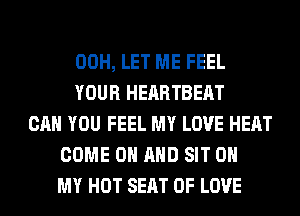 00H, LET ME FEEL
YOUR HEARTBEAT
CAN YOU FEEL MY LOVE HEAT
COME ON AND SIT OH
MY HOT SEAT OF LOVE