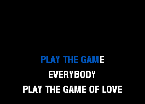PLAY THE GAME
EVERYBODY
PLAY THE GAME OF LOVE