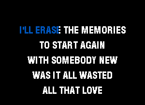 I'LL EBASE THE MEMORIES
TO START RGAIN
WITH SOMEBODY NEW
WAS IT ALL WASTED
ALL THAT LOVE