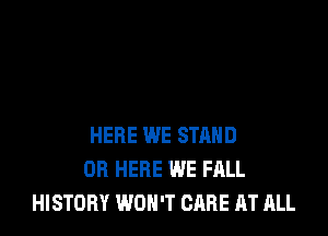HERE WE STAND
OR HERE WE FALL
HISTORY WON'T CARE AT ALL