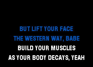 BUT LIFT YOUR FACE
THE WESTERN WAY, BABE
BUILD YOUR MUSCLES
AS YOUR BODY DECAYS, YEAH