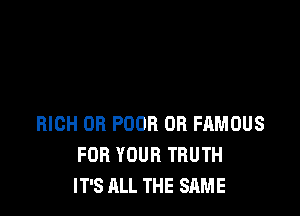 RICH OR POOR OR FAMOUS
FOR YOUR TRUTH
IT'S ALL THE SAME