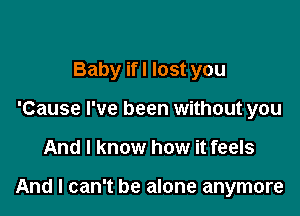 Baby if! lost you
'Cause I've been without you

And I know how it feels

And I can't be alone anymore