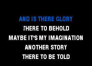 AND IS THERE GLORY
THERE T0 BEHOLD
MAYBE IT'S MY IMAGINATION
ANOTHER STORY
THERE TO BE TOLD