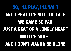 SO, I'LL PLAY, I'LL WAIT
AND I PRAY IT'S NOT TOO LATE
WE CAME SO FAR
JUST A BEAT OF A LONELY HEART
AND IT'S MINE...
AND I DON'T WANNA BE ALONE