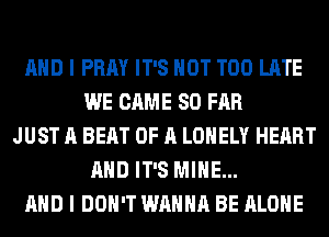 AND I PRAY IT'S NOT TOO LATE
WE CAME SO FAR
JUST A BEAT OF A LONELY HEART
AND IT'S MINE...
AND I DON'T WANNA BE ALONE