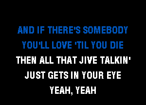 AND IF THERE'S SOMEBODY
YOU'LL LOVE 'TIL YOU DIE
THE ALL THAT JIVE TALKIH'
JUST GETS IN YOUR EYE
YEAH, YEAH