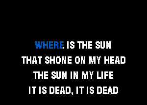 WHERE IS THE SUN
THAT SHONE OH MY HEAD
THE SUN IN MY LIFE
IT IS DEAD, IT IS DEAD