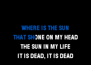 WHERE IS THE SUN
THAT SHONE OH MY HEAD
THE SUN IN MY LIFE
IT IS DEAD, IT IS DEAD