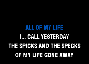 ALL OF MY LIFE
I... CALL YESTERDAY
THE SPICKS AND THE SPECKS
OF MY LIFE GONE AWAY