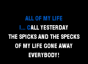 ALL OF MY LIFE
I... CALL YESTERDAY
THE SPICKS AND THE SPECKS
OF MY LIFE GONE AWAY
EVERYBODY!