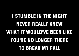 I STUMBLE IN THE NIGHT
NEVER REALLY KN EW
WHAT IT WOULD'UE BEEN LIKE
YOU'RE NO LONGER THERE
T0 BREAK MY FALL