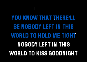 l

YOU KNOW THAT THERE'LL
BE NOBODY LEFT IN THIS
WORLD TO HOLD ME TIGHT
NOBODY LEFT IN THIS
WORLD T0 KISS GOODHIGHT