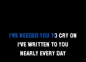 WE NEEDED YOU TO CRY 0H
I'VE WRITTEN TO YOU
NEARLY EVERY DAY