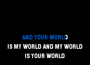 AND YOUR WORLD
IS MY WORLD AND MY WORLD
IS YOUR WORLD