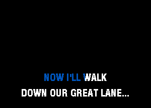 HOW I'LL WALK
DOWN OUR GREAT LANE...