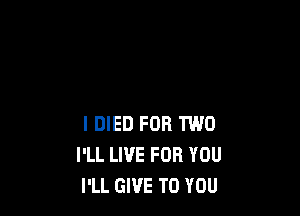 I DIED FOR TWO
I'LL LI'JE FOR YOU
I'LL GIVE TO YOU