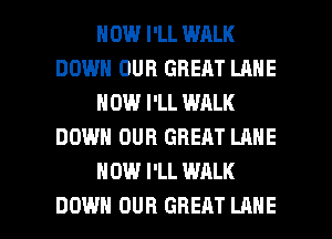 HOW I'LL WALK
DOWN OUR GREAT LANE
HOW I'LL WALK
DOWN OUR GREAT LANE
HOW I'LL WALK

DOWN OUR GREAT LANE l