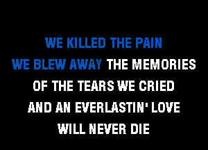 WE KILLED THE PAIN
WE BLEW AWAY THE MEMORIES
OF THE TEARS WE CRIED
AND AN EVERLASTIH' LOVE
WILL NEVER DIE