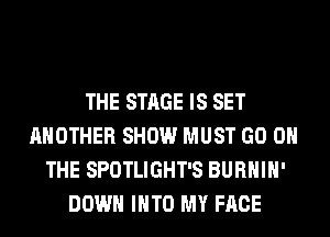 THE STAGE IS SET
ANOTHER SHOW MUST GO ON
THE SPOTLIGHT'S BURHIH'
DOWN INTO MY FACE