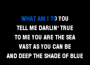 WHAT AM I TO YOU
TELL ME DARLIH' TRUE
TO ME YOU ARE THE SEA
VAST AS YOU CAN BE
AND DEEP THE SHADE 0F BLUE