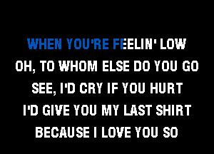 WHEN YOU'RE FEELIH' LOW
0H, T0 WHOM ELSE DO YOU GO
SEE, I'D CRY IF YOU HURT
I'D GIVE YOU MY LAST SHIRT
BECAUSE I LOVE YOU SO