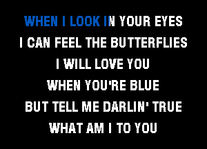 WHEN I LOOK III YOUR EYES
I CAN FEEL THE BUTTERFLIES
I WILL LOVE YOU
WHEN YOU'RE BLUE
BUT TELL ME DARLIII' TRUE
WHAT AM I TO YOU