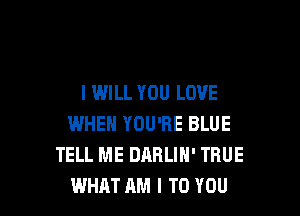 I WILL YOU LOVE

WHEN YOU'RE BLUE
TELL ME DARLIH' TRUE
WHAT AM I TO YOU