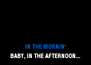 IN THE MORHIH'
BABY, IN THE AFTERNOON...