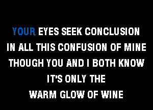 YOUR EYES SEEK CONCLUSION
IN ALL THIS COHFUSIOH OF MINE
THOUGH YOU AND I BOTH KNOW

IT'S ONLY THE
WARM GLOW 0F WINE