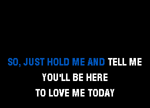 SO, JUST HOLD ME AND TELL ME
YOU'LL BE HERE
TO LOVE ME TODAY