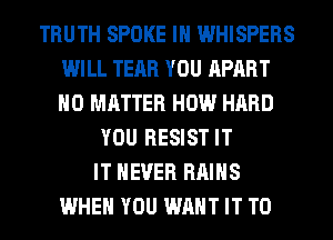 TRUTH SPOKE IH WHISPERS
WILL TEAR YOU APART
NO MATTER HOW HARD

YOU RESIST IT
IT NEVER RAIHS
WHEN YOU WANT IT TO