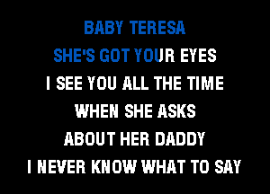 BABY TERESA
SHE'S GOT YOUR EYES
I SEE YOU ALL THE TIME
WHEN SHE ASKS
ABOUT HER DADDY
I NEVER KN 0W WHAT TO SAY
