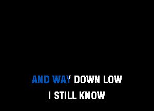 AND WAY DOWN LOW
I STILL KN 0W