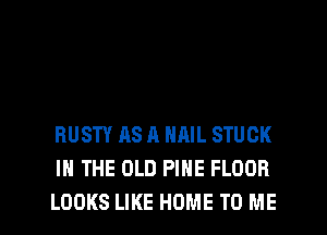RUSTY AS A NAIL STUCK
IN THE OLD PINE FLOOR
LOOKS LIKE HOME TO ME