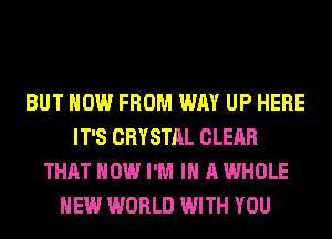 BUT HOW FROM WAY UP HERE
IT'S CRYSTAL CLEAR
THAT HOW I'M IN A WHOLE
NEW WORLD WITH YOU