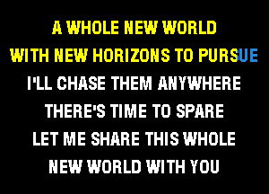 A WHOLE NEW WORLD
WITH NEW HORIZOHS T0 PURSUE
I'LL CHASE THEM ANYWHERE
THERE'S TIME TO SPARE
LET ME SHARE THIS WHOLE
NEW WORLD WITH YOU