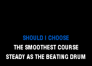 SHOULD I CHOOSE
THE SMOOTHEST COURSE
STEADY AS THE BEATIHG DRUM