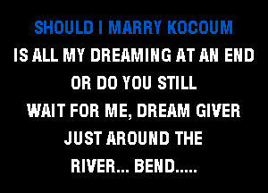 SHOULD I MARRY KOCOUM
IS ALL MY DREAMIHG AT AH EHD
0R DO YOU STILL
WAIT FOR ME, DREAM GIVER
JUST AROUND THE
RIVER... BEND .....