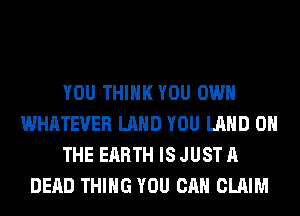 YOU THIHKYOU OWN
WHATEVER LAND YOU LAND ON
THE EARTH IS JUST A
DEAD THING YOU CAN CLAIM