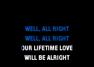 WELL, ALL RIGHT

WELL, ALL RIGHT
OUR LIFETIME LOVE
WILL BE ALRIGHT