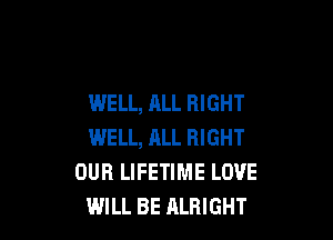 WELL, ALL RIGHT

WELL, ALL RIGHT
OUR LIFETIME LOVE
WILL BE ALRIGHT