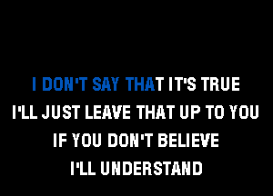 I DON'T SAY THAT IT'S TRUE
I'LL JUST LEAVE THAT UP TO YOU
IF YOU DON'T BELIEVE
I'LL UNDERSTAND