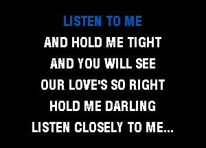LISTEN TO ME
AND HOLD ME TIGHT
AND YOU WILL SEE
OUR LOVE'S SO RIGHT
HOLD ME DARLING
LISTEH CLDSELY TO ME...