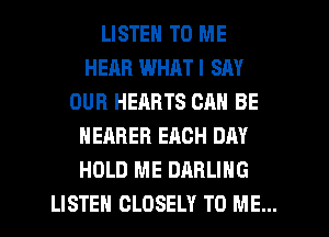 LISTEN TO ME
HEAR WHAT I SAY
OUR HEARTS CAN BE
NEARER ERCH DAY
HOLD ME DARLING
LISTEH CLDSELY TO ME...