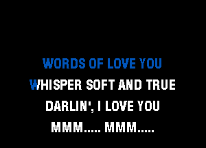 WORDS OF LOVE YOU
WHISPER SOFT AND TRUE
DARLIN', I LOVE YOU
MMM ..... MMM .....