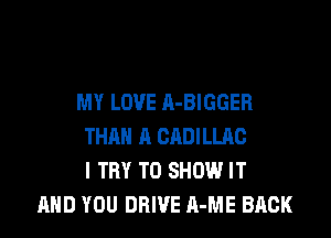 MY LOVE A-BIGGER

THAN A CADILLRC
I TRY TO SHOW IT
AND YOU DRIVE A-ME BACK