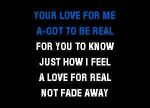 YOUR LOVE FOR ME
A-GOT TO BE REAL
FOR YOU TO KNOW

JUST HOW I FEEL
A LOVE FOR REAL
NOT FADE AWAY