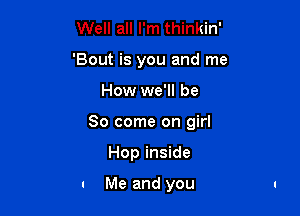 Well all I'm thinkin'
'Bout is you and me

How we'll be

So come on girl

Hop inside

. Me and you