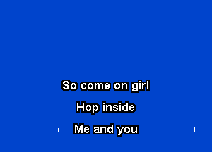 So come on girl

Hop inside

a Me and you